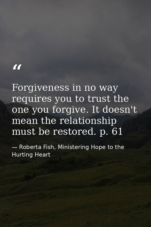 Forgiveness in no way requires you to trust the one you forgive. It doesn't mean the relationship must be restored. p. 6 — Roberta Fish, Ministering Hope to the Hurting Heart