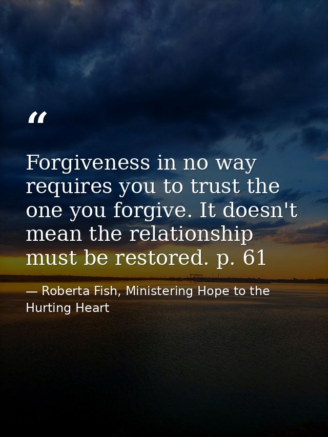 Forgiveness in no way requires you to trust the one you forgive. It doesn't mean the relationship must be restored. p. 6 — Roberta Fish, Ministering Hope to the Hurting Heart