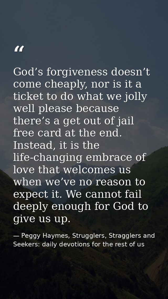 God’s forgiveness doesn’t come cheaply, nor is it a ticket to do what we jolly well please because there’s a get out of  — Peggy Haymes, Strugglers, Stragglers and Seekers: daily devotions for the rest of us
