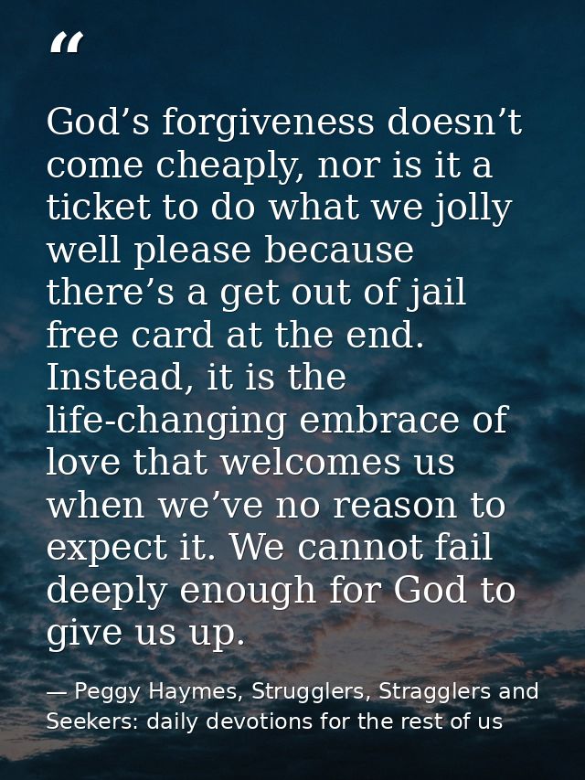God’s forgiveness doesn’t come cheaply, nor is it a ticket to do what we jolly well please because there’s a get out of  — Peggy Haymes, Strugglers, Stragglers and Seekers: daily devotions for the rest of us