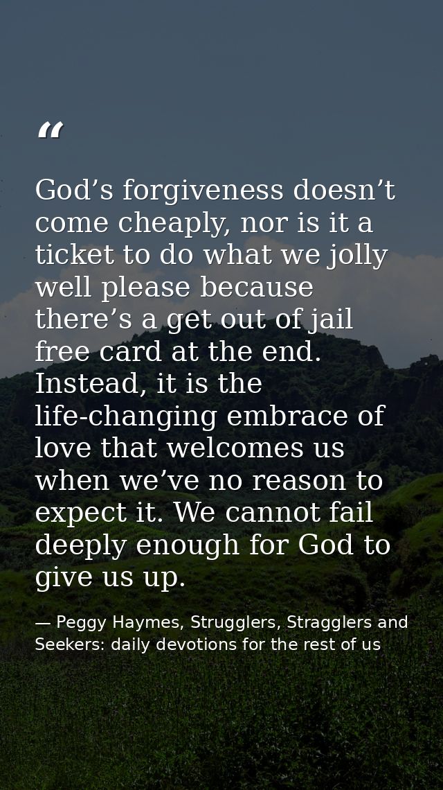 God’s forgiveness doesn’t come cheaply, nor is it a ticket to do what we jolly well please because there’s a get out of  — Peggy Haymes, Strugglers, Stragglers and Seekers: daily devotions for the rest of us