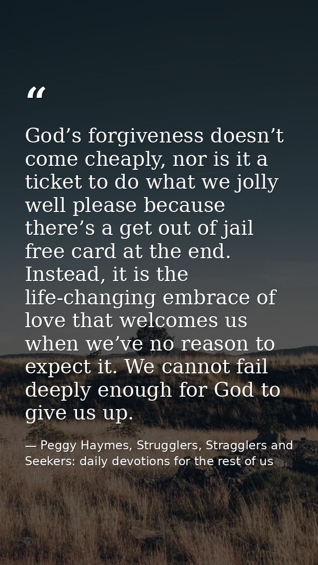 God’s forgiveness doesn’t come cheaply, nor is it a ticket to do what we jolly well please because there’s a get out of  — Peggy Haymes, Strugglers, Stragglers and Seekers: daily devotions for the rest of us