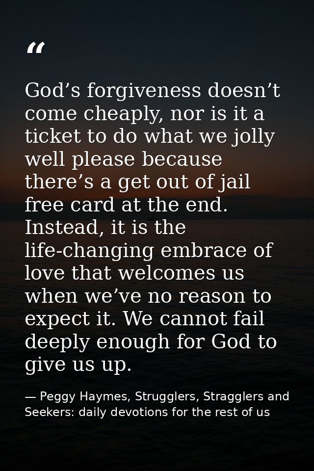 God’s forgiveness doesn’t come cheaply, nor is it a ticket to do what we jolly well please because there’s a get out of  — Peggy Haymes, Strugglers, Stragglers and Seekers: daily devotions for the rest of us