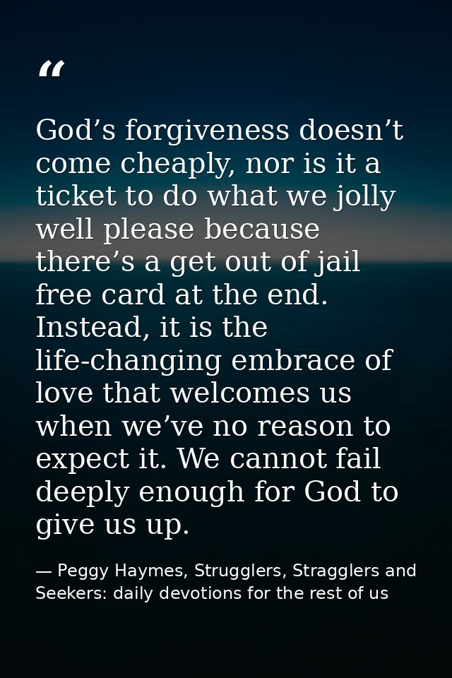 God’s forgiveness doesn’t come cheaply, nor is it a ticket to do what we jolly well please because there’s a get out of  — Peggy Haymes, Strugglers, Stragglers and Seekers: daily devotions for the rest of us