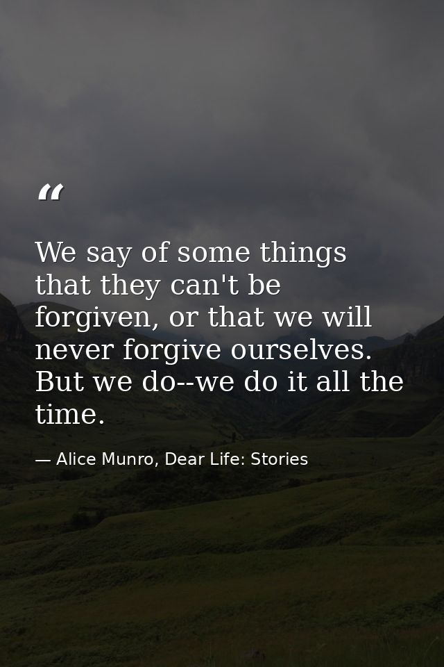 We say of some things that they can't be forgiven, or that we will never forgive ourselves. But we do--we do it all the  — Alice Munro, Dear Life: Stories