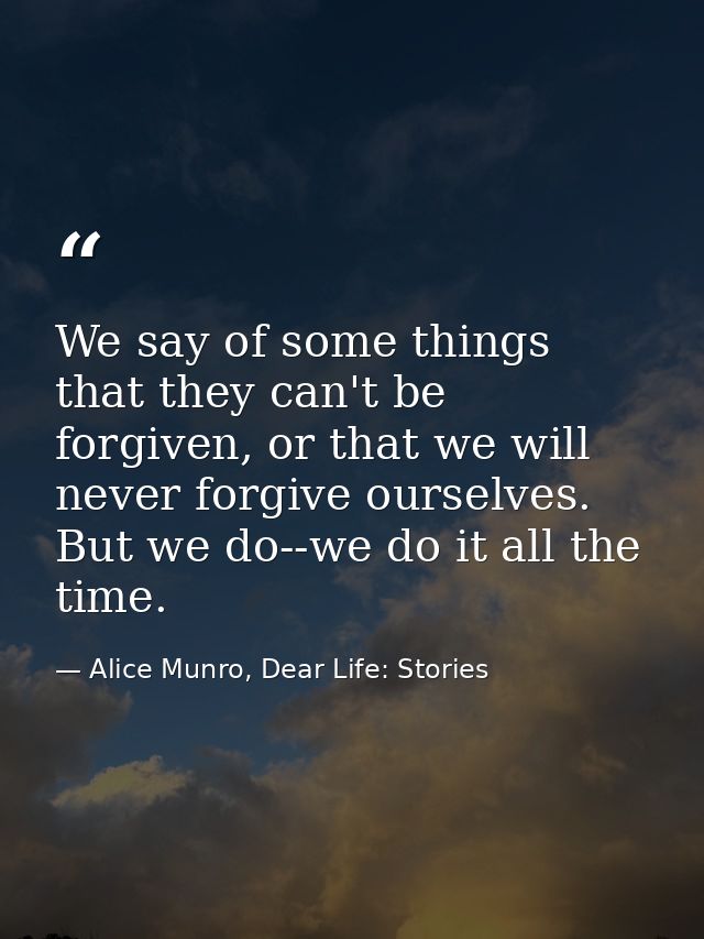We say of some things that they can't be forgiven, or that we will never forgive ourselves. But we do--we do it all the  — Alice Munro, Dear Life: Stories