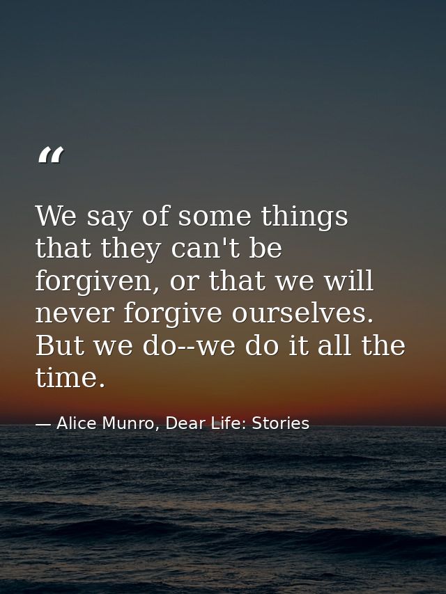 We say of some things that they can't be forgiven, or that we will never forgive ourselves. But we do--we do it all the  — Alice Munro, Dear Life: Stories