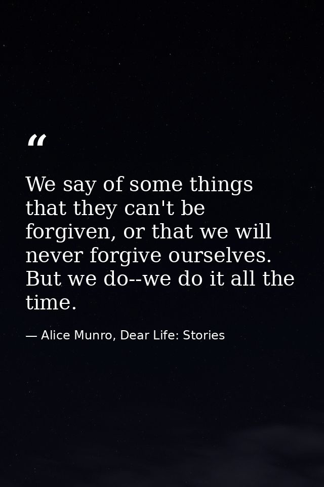We say of some things that they can't be forgiven, or that we will never forgive ourselves. But we do--we do it all the  — Alice Munro, Dear Life: Stories
