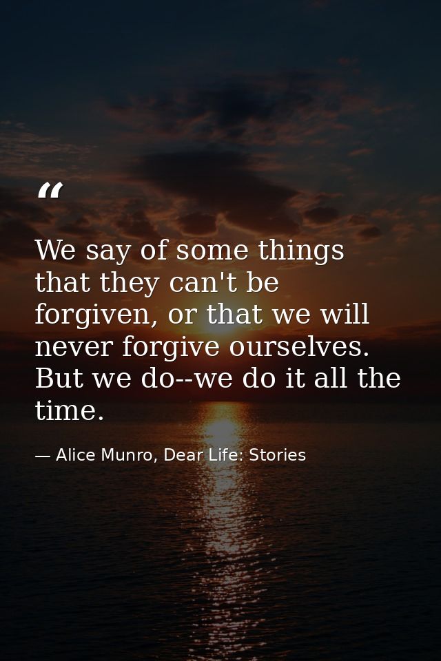 We say of some things that they can't be forgiven, or that we will never forgive ourselves. But we do--we do it all the  — Alice Munro, Dear Life: Stories