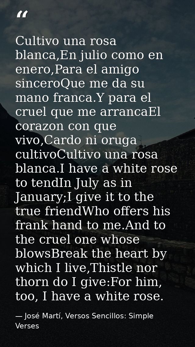 Cultivo una rosa blanca,En julio como en enero,Para el amigo sinceroQue me da su mano franca.Y para el cruel que me arra — José Martí, Versos Sencillos: Simple Verses