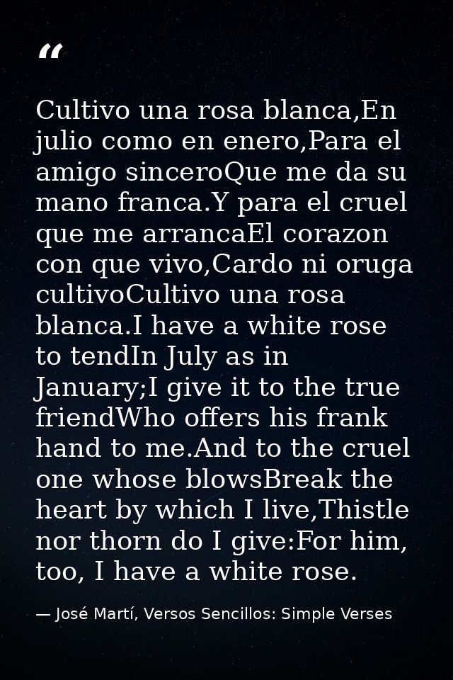 Cultivo una rosa blanca,En julio como en enero,Para el amigo sinceroQue me da su mano franca.Y para el cruel que me arra — José Martí, Versos Sencillos: Simple Verses