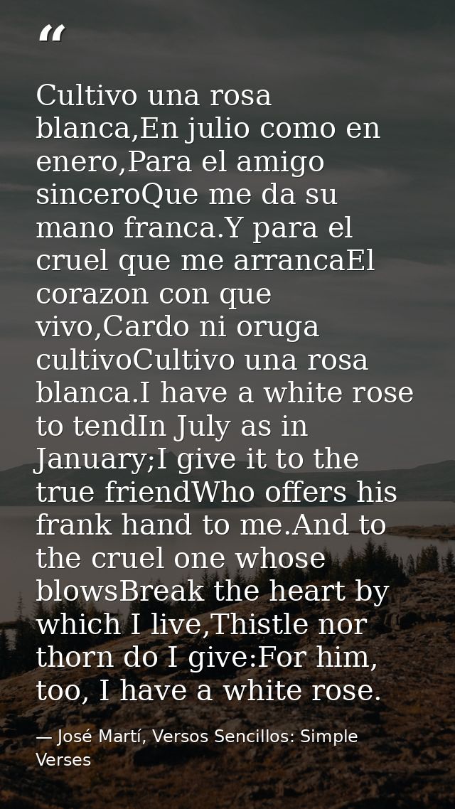 Cultivo una rosa blanca,En julio como en enero,Para el amigo sinceroQue me da su mano franca.Y para el cruel que me arra — José Martí, Versos Sencillos: Simple Verses