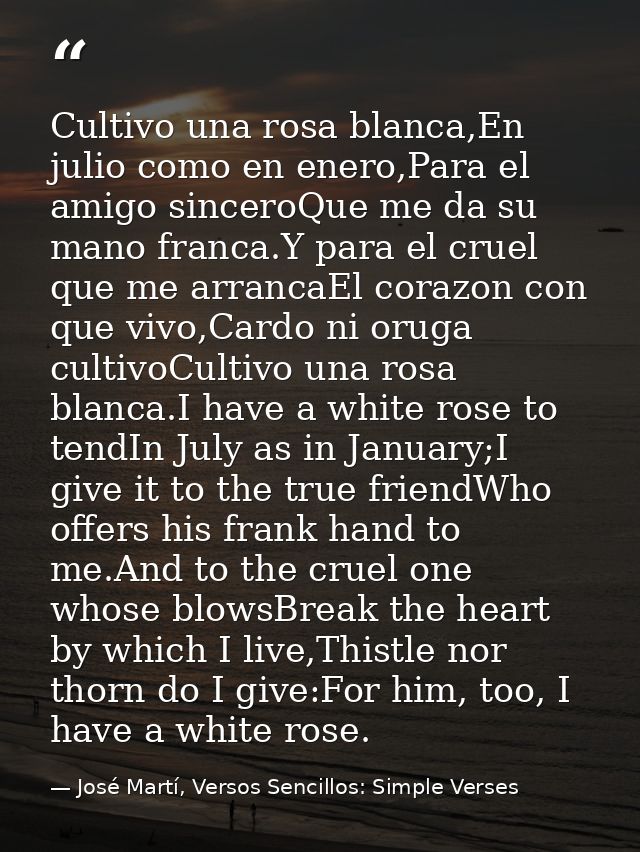 Cultivo una rosa blanca,En julio como en enero,Para el amigo sinceroQue me da su mano franca.Y para el cruel que me arra — José Martí, Versos Sencillos: Simple Verses