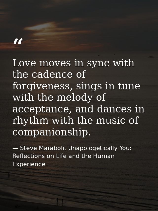 Love moves in sync with the cadence of forgiveness, sings in tune with the melody of acceptance, and dances in rhythm wi — Steve Maraboli, Unapologetically You: Reflections on Life and the Human Experience