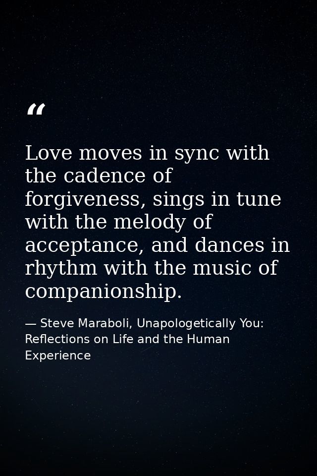 Love moves in sync with the cadence of forgiveness, sings in tune with the melody of acceptance, and dances in rhythm wi — Steve Maraboli, Unapologetically You: Reflections on Life and the Human Experience