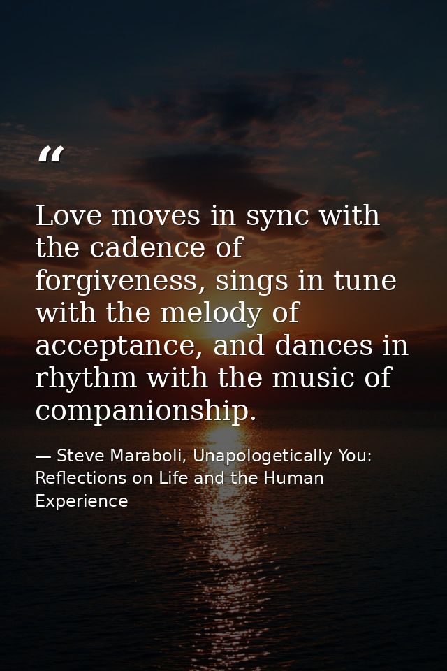 Love moves in sync with the cadence of forgiveness, sings in tune with the melody of acceptance, and dances in rhythm wi — Steve Maraboli, Unapologetically You: Reflections on Life and the Human Experience