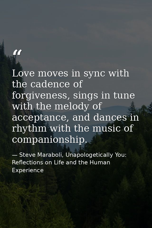 Love moves in sync with the cadence of forgiveness, sings in tune with the melody of acceptance, and dances in rhythm wi — Steve Maraboli, Unapologetically You: Reflections on Life and the Human Experience