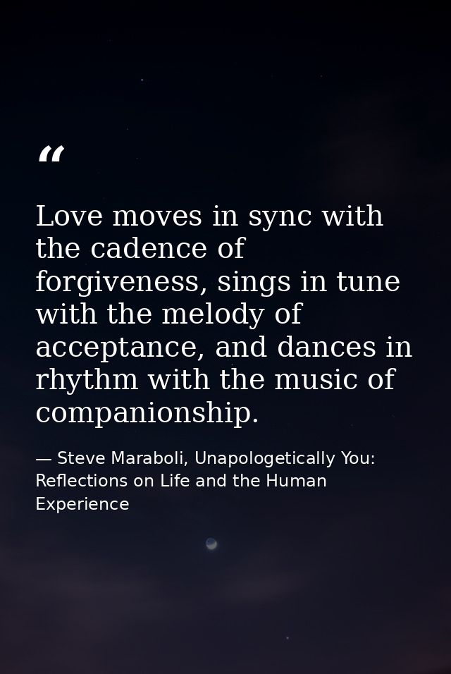 Love moves in sync with the cadence of forgiveness, sings in tune with the melody of acceptance, and dances in rhythm wi — Steve Maraboli, Unapologetically You: Reflections on Life and the Human Experience
