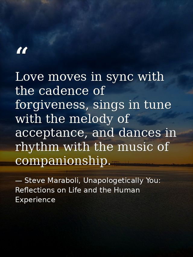 Love moves in sync with the cadence of forgiveness, sings in tune with the melody of acceptance, and dances in rhythm wi — Steve Maraboli, Unapologetically You: Reflections on Life and the Human Experience