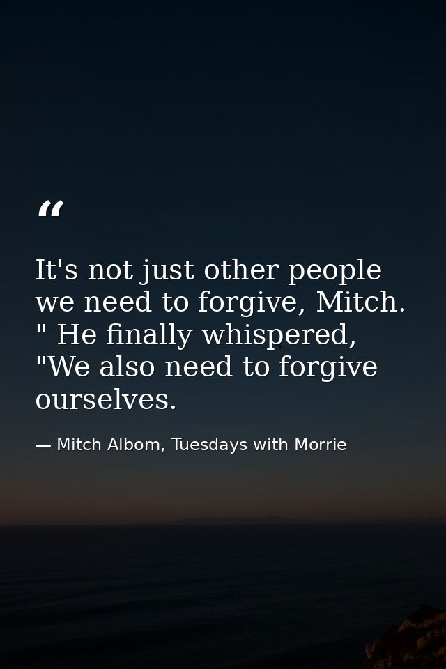 It's not just other people we need to forgive, Mitch. " He finally whispered, "We also need to forgive ourselves. — Mitch Albom, Tuesdays with Morrie