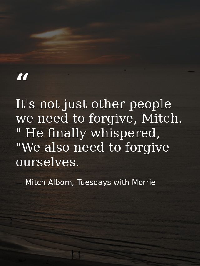 It's not just other people we need to forgive, Mitch. " He finally whispered, "We also need to forgive ourselves. — Mitch Albom, Tuesdays with Morrie