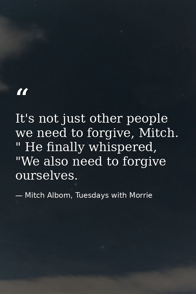It's not just other people we need to forgive, Mitch. " He finally whispered, "We also need to forgive ourselves. — Mitch Albom, Tuesdays with Morrie
