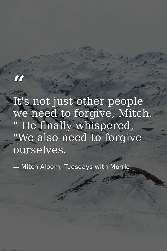 It's not just other people we need to forgive, Mitch. " He finally whispered, "We also need to forgive ourselves. — Mitch Albom, Tuesdays with Morrie