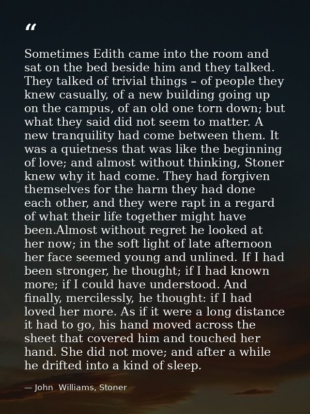Sometimes Edith came into the room and sat on the bed beside him and they talked. They talked of trivial things – of peo — John  Williams, Stoner