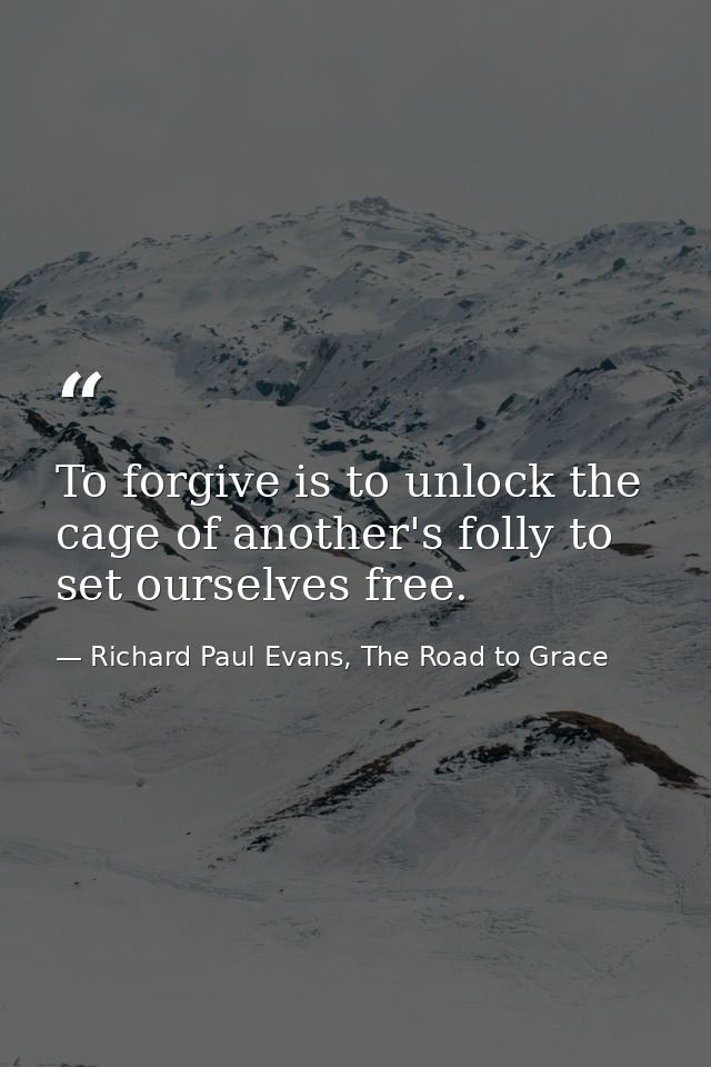 To forgive is to unlock the cage of another's folly to set ourselves free. — Richard Paul Evans, The Road to Grace