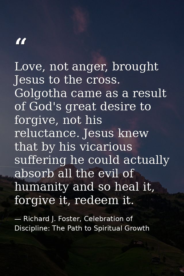 Love, not anger, brought Jesus to the cross. Golgotha came as a result of God's great desire to forgive, not his relucta — Richard J. Foster, Celebration of Discipline: The Path to Spiritual Growth