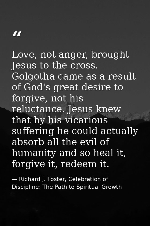 Love, not anger, brought Jesus to the cross. Golgotha came as a result of God's great desire to forgive, not his relucta — Richard J. Foster, Celebration of Discipline: The Path to Spiritual Growth