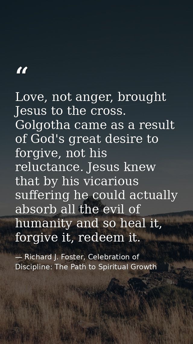 Love, not anger, brought Jesus to the cross. Golgotha came as a result of God's great desire to forgive, not his relucta — Richard J. Foster, Celebration of Discipline: The Path to Spiritual Growth