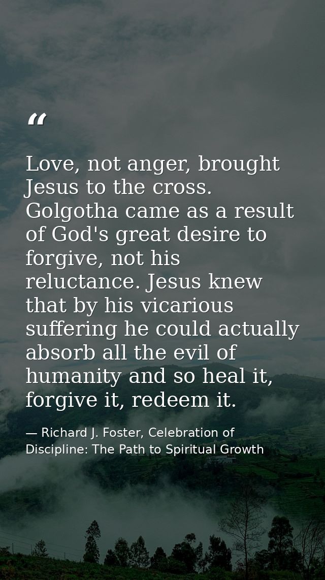 Love, not anger, brought Jesus to the cross. Golgotha came as a result of God's great desire to forgive, not his relucta — Richard J. Foster, Celebration of Discipline: The Path to Spiritual Growth