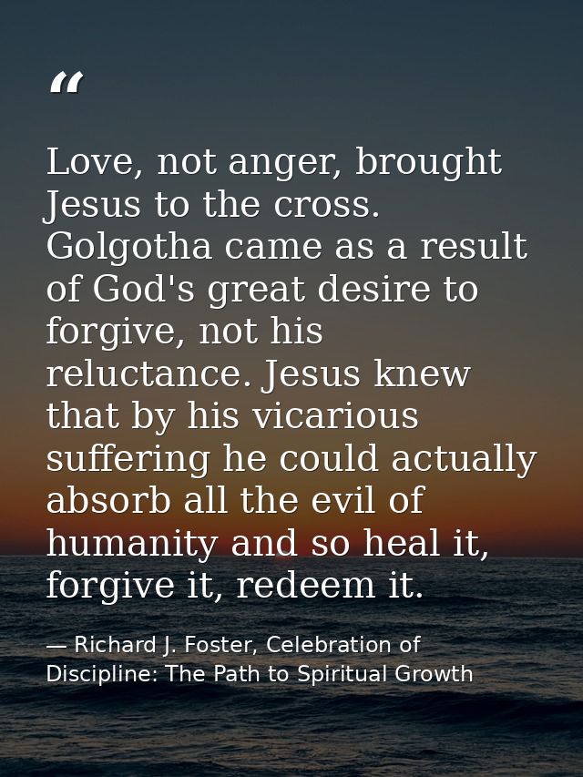 Love, not anger, brought Jesus to the cross. Golgotha came as a result of God's great desire to forgive, not his relucta — Richard J. Foster, Celebration of Discipline: The Path to Spiritual Growth