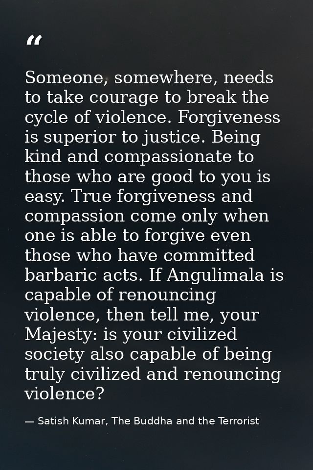 Someone, somewhere, needs to take courage to break the cycle of violence. Forgiveness is superior to justice. Being kind — Satish Kumar, The Buddha and the Terrorist