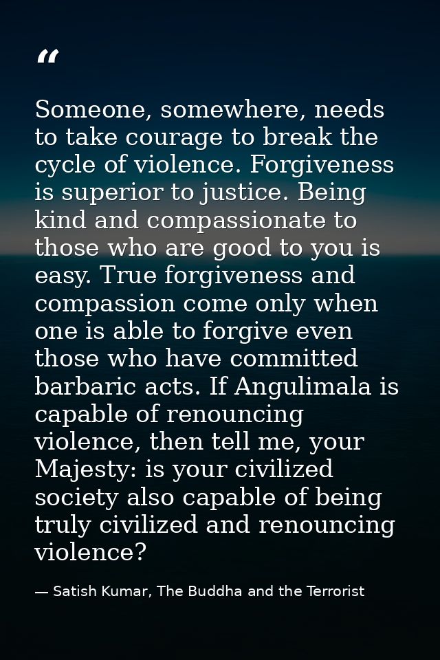 Someone, somewhere, needs to take courage to break the cycle of violence. Forgiveness is superior to justice. Being kind — Satish Kumar, The Buddha and the Terrorist