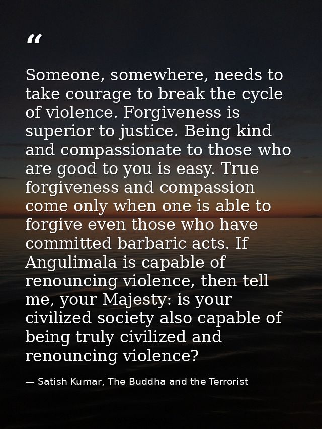 Someone, somewhere, needs to take courage to break the cycle of violence. Forgiveness is superior to justice. Being kind — Satish Kumar, The Buddha and the Terrorist