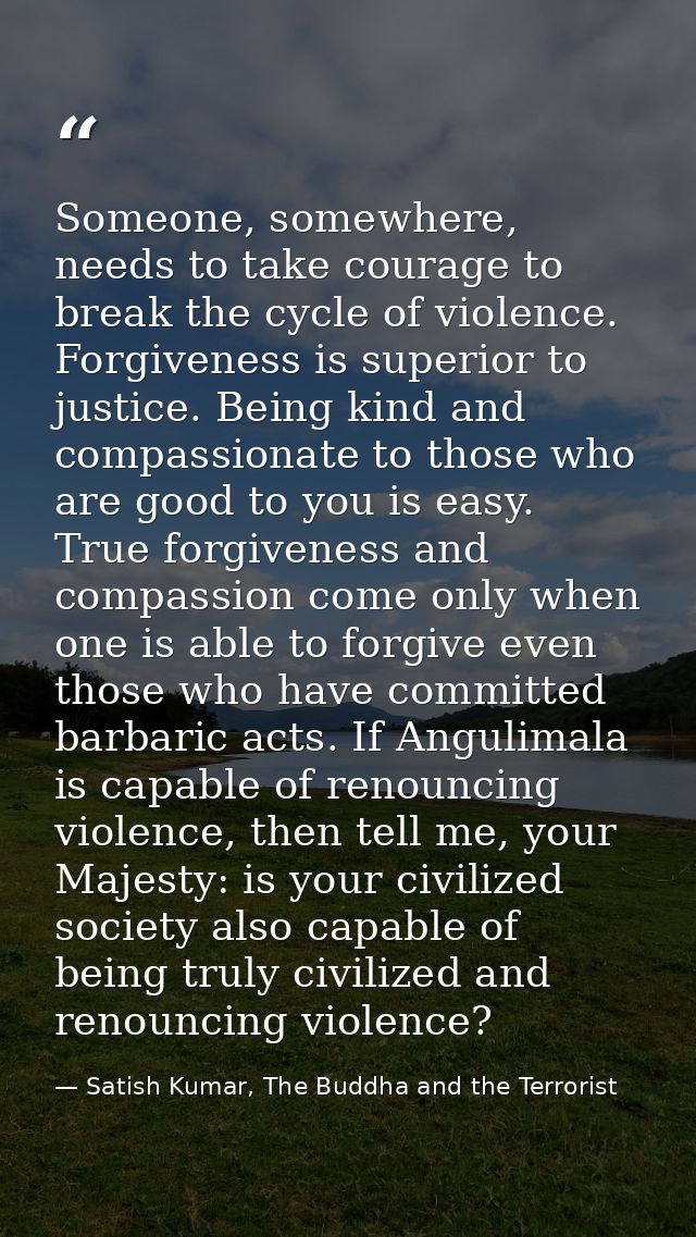 Someone, somewhere, needs to take courage to break the cycle of violence. Forgiveness is superior to justice. Being kind — Satish Kumar, The Buddha and the Terrorist