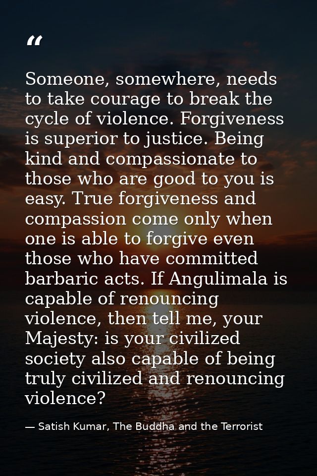 Someone, somewhere, needs to take courage to break the cycle of violence. Forgiveness is superior to justice. Being kind — Satish Kumar, The Buddha and the Terrorist