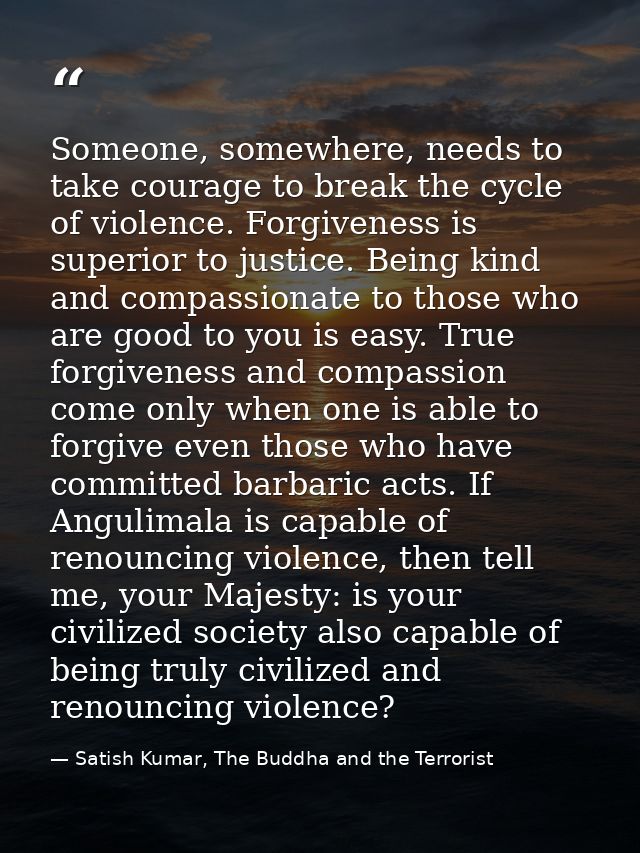 Someone, somewhere, needs to take courage to break the cycle of violence. Forgiveness is superior to justice. Being kind — Satish Kumar, The Buddha and the Terrorist