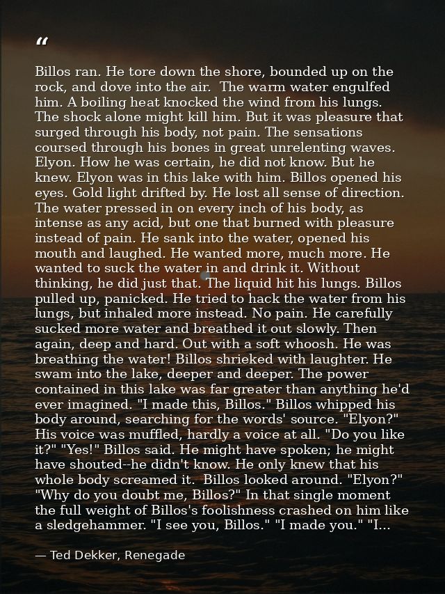 Billos ran. He tore down the shore, bounded up on the rock, and dove into the air.  The warm water engulfed him. A boili — Ted Dekker, Renegade