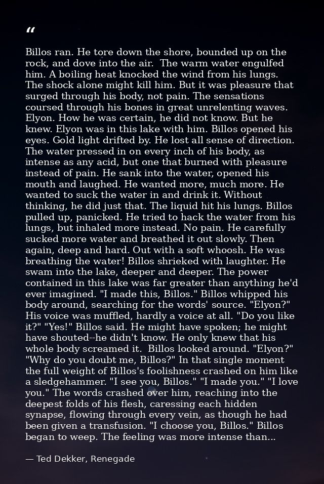 Billos ran. He tore down the shore, bounded up on the rock, and dove into the air.  The warm water engulfed him. A boili — Ted Dekker, Renegade