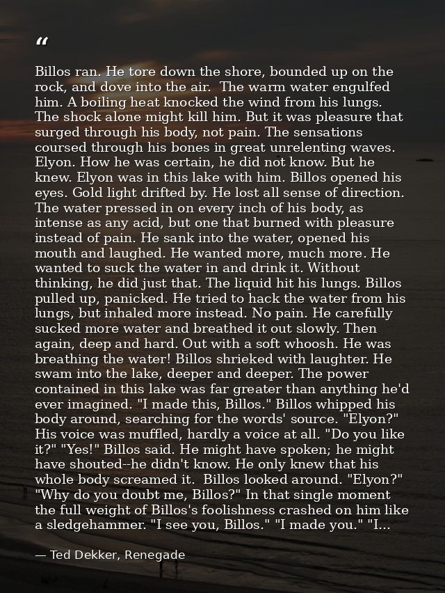 Billos ran. He tore down the shore, bounded up on the rock, and dove into the air.  The warm water engulfed him. A boili — Ted Dekker, Renegade
