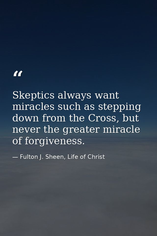 Skeptics always want miracles such as stepping down from the Cross, but never the greater miracle of forgiveness. — Fulton J. Sheen, Life of Christ
