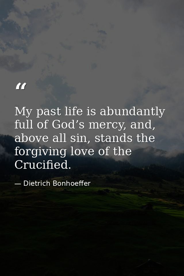 My past life is abundantly full of God’s mercy, and, above all sin, stands the forgiving love of the Crucified. — Dietrich Bonhoeffer