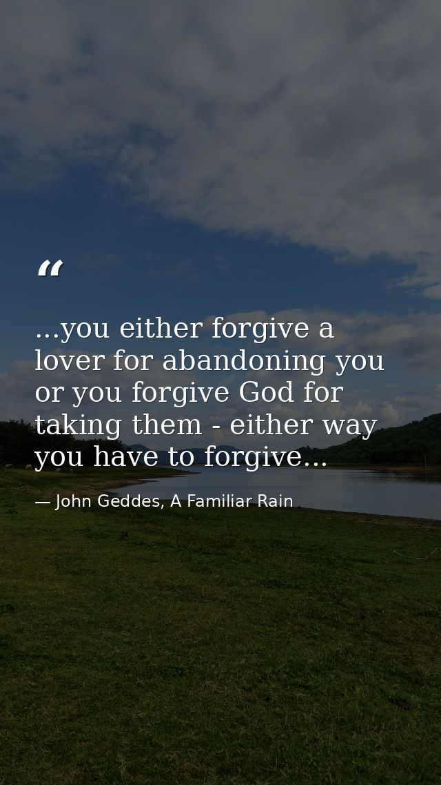 ...you either forgive a lover for abandoning you or you forgive God for taking them - either way you have to forgive... — John Geddes, A Familiar Rain