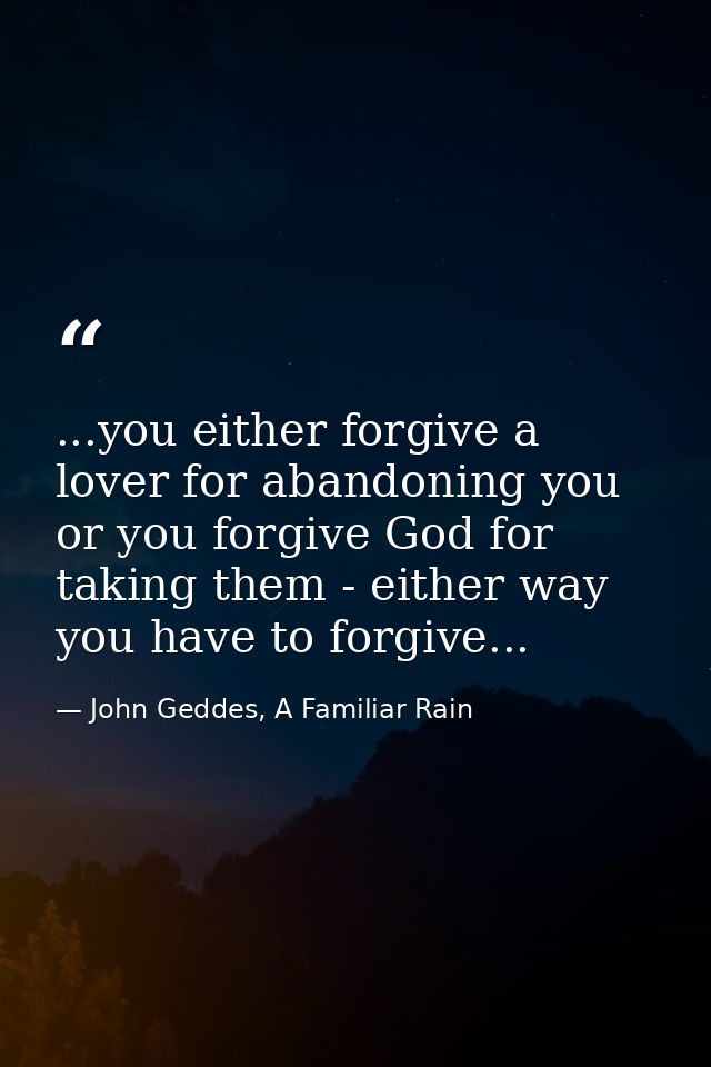 ...you either forgive a lover for abandoning you or you forgive God for taking them - either way you have to forgive... — John Geddes, A Familiar Rain