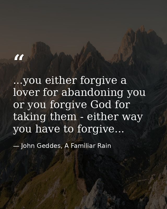 ...you either forgive a lover for abandoning you or you forgive God for taking them - either way you have to forgive... — John Geddes, A Familiar Rain
