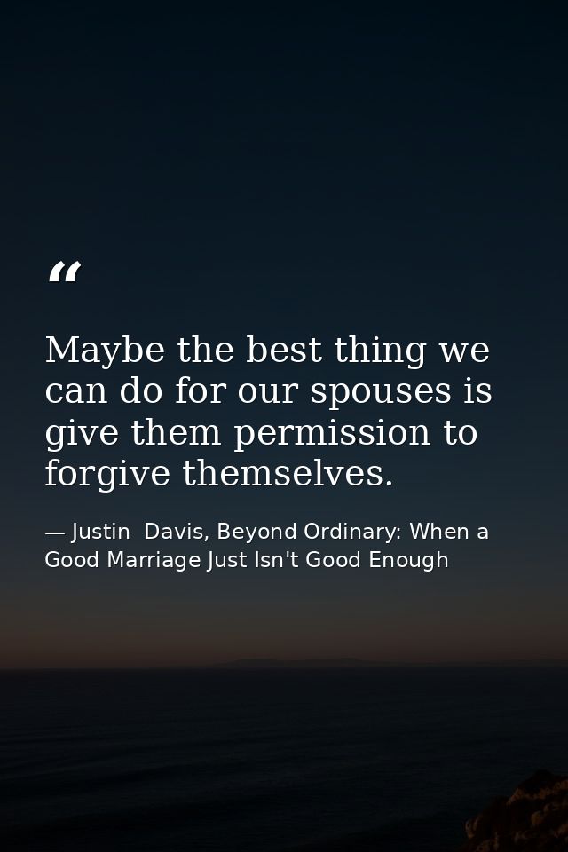 Maybe the best thing we can do for our spouses is give them permission to forgive themselves. — Justin  Davis, Beyond Ordinary: When a Good Marriage Just Isn't Good Enough