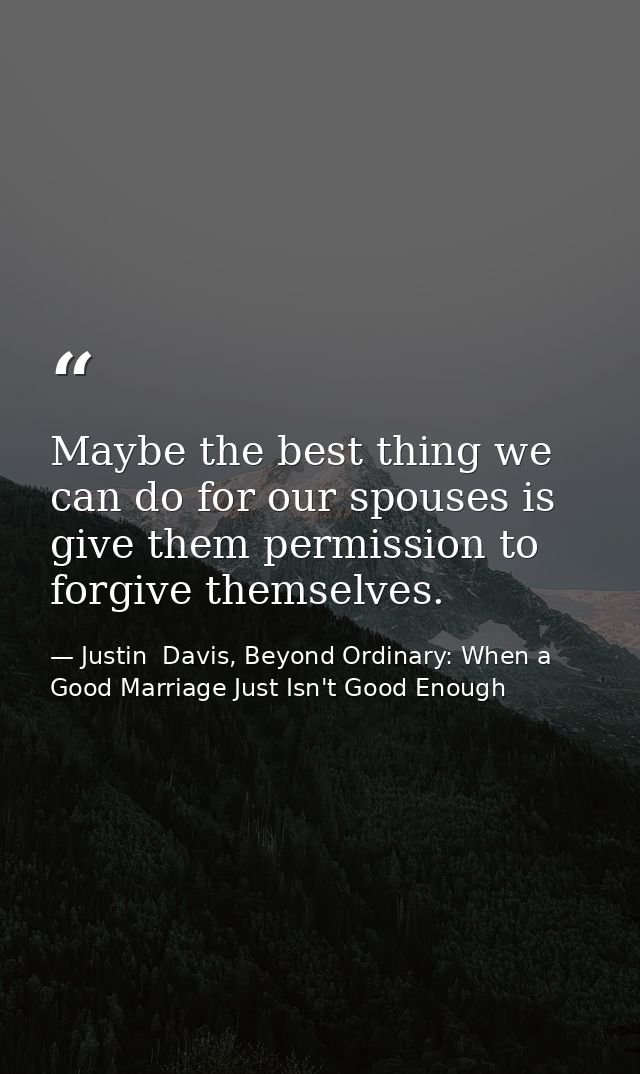 Maybe the best thing we can do for our spouses is give them permission to forgive themselves. — Justin  Davis, Beyond Ordinary: When a Good Marriage Just Isn't Good Enough